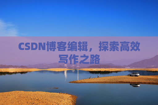 CSDN博客编辑,探索高效写作之路 CSDN博客编辑,探索高效写作之路
